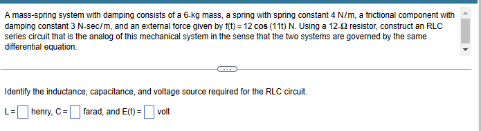 A mass-spring system with damping consists of a 6-kg mass, a spring with spring constant 4 N/m, a frictional component with
damping constant 3 N-sec/m, and an external force given by f(t) = 12 cos (11t) N. Using a 12-2 resistor, construct an RLC
series circuit that is the analog of this mechanical system in the sense that the two systems are governed by the same
differential equation.
Identify the inductance, capacitance, and voltage source required for the RLC circuit.
L= henry, C= =farad, and E(t) = volt