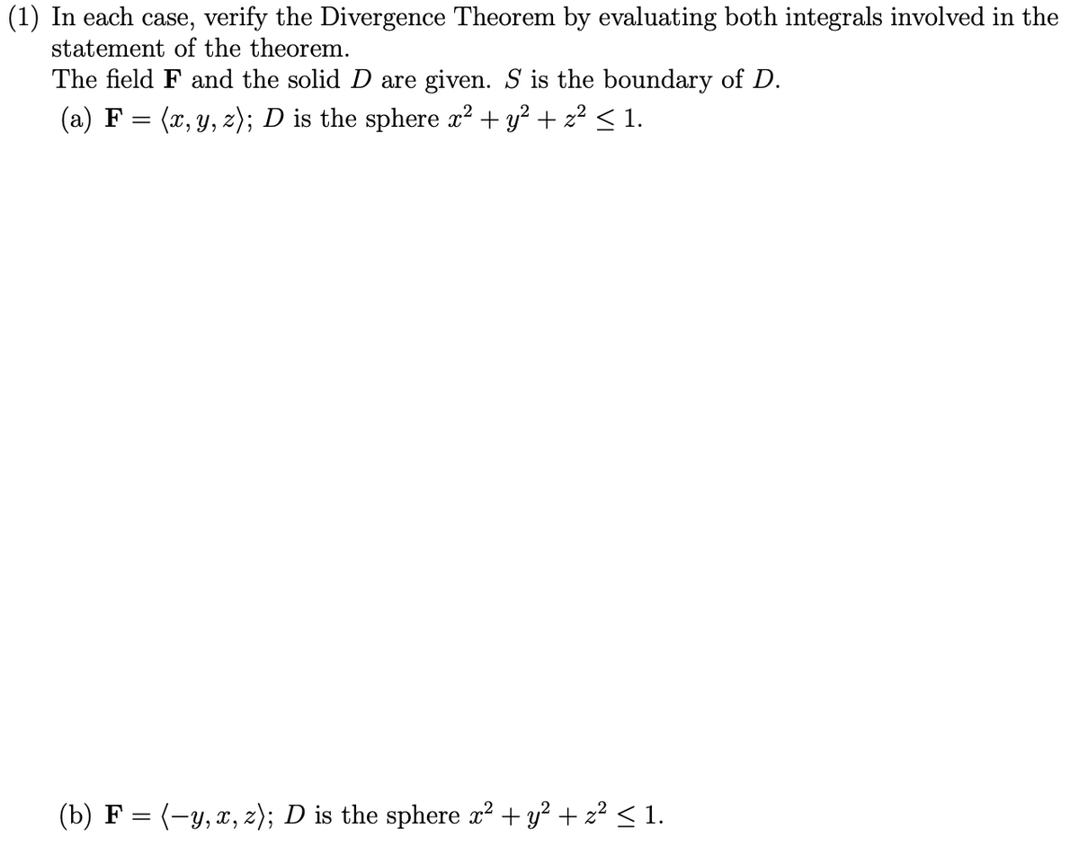 (1) In each case, verify the Divergence Theorem by evaluating both integrals involved in the
statement of the theorem.
The field F and the solid D are given. S is the boundary of D.
(a) F = (x, y, z); D is the sphere x² + y² + z² ≤ 1.
(b) F = (−y, x, z); D is the sphere x² + y² + z² ≤ 1.