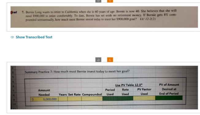 (cel 7. Bernie Long wants to retire to California when she is 60 years of age. Bernic is now 40. She believes that she will
need $900,000 to retire comfortably. To date, Bernie has set aside no retirement money. If Bernie gets 8% com-
pounded semiannually, how much must Bernie invest today to meet her $900,000 goal? LU 12-2(2)
5
7
8
Show Transcribed Text
9
10
Summary Practice 7: How much must Bernie invest today to meet her goal?
$
Amount
Needed
9,000,000
Years Set Rate Compounded
Use PV Table 12.3"
Period Rate
Used
Used
PV Factor
Used
PV of Amount
Desired at
End of Period