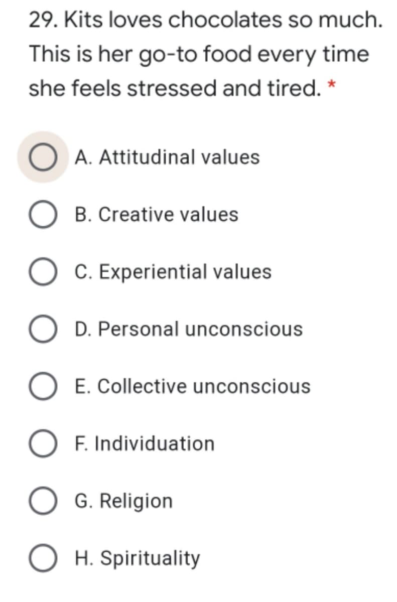 29. Kits loves chocolates so much.
This is her go-to food every time
she feels stressed and tired. *
A. Attitudinal values
O B. Creative values
C. Experiential values
D. Personal unconscious
E. Collective unconscious
O F. Individuation
G. Religion
O H. Spirituality
