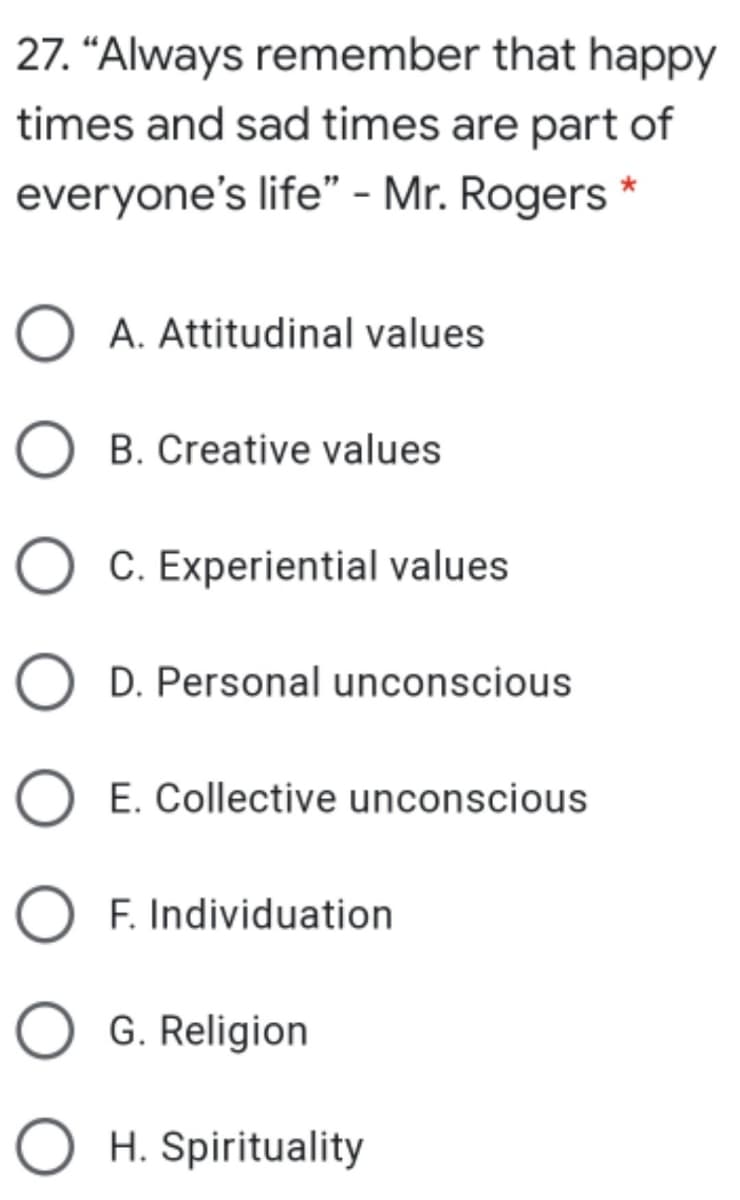 27. “Always remember that happy
times and sad times are part of
everyone's life" - Mr. Rogers
O A. Attitudinal values
B. Creative values
O C. Experiential values
D. Personal unconscious
O E. Collective unconscious
F. Individuation
G. Religion
O H. Spirituality
