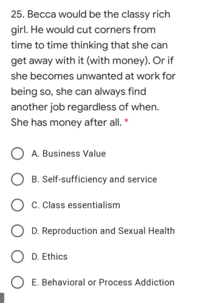 25. Becca would be the classy rich
girl. He would cut corners from
time to time thinking that she can
get away with it (with money). Or if
she becomes unwanted at work for
being so, she can always find
another job regardless of when.
She has money after all.
A. Business Value
B. Self-sufficiency and service
C. Class essentialism
D. Reproduction and Sexual Health
D. Ethics
E. Behavioral or Process Addiction
