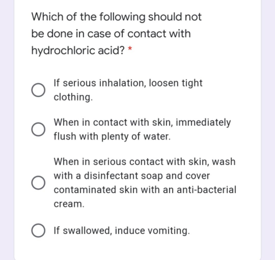 Which of the following should not
be done in case of contact with
hydrochloric acid? *
If serious inhalation, loosen tight
clothing.
When in contact with skin, immediately
flush with plenty of water.
When in serious contact with skin, wash
with a disinfectant soap and cover
contaminated skin with an anti-bacterial
cream.
If swallowed, induce vomiting.
