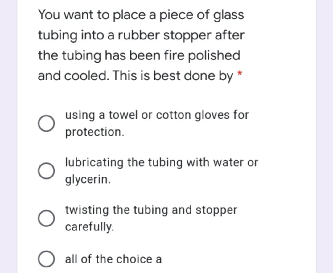 You want to place a piece of glass
tubing into a rubber stopper after
the tubing has been fire polished
and cooled. This is best done by
using a towel or cotton gloves for
protection.
lubricating the tubing with water or
glycerin.
twisting the tubing and stopper
carefully.
O all of the choice a
