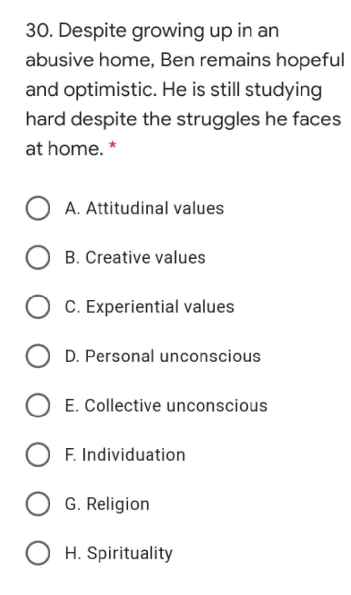 30. Despite growing up in an
abusive home, Ben remains hopeful
and optimistic. He is still studying
hard despite the struggles he faces
at home. *
A. Attitudinal values
B. Creative values
C. Experiential values
D. Personal unconscious
E. Collective unconscious
F. Individuation
G. Religion
H. Spirituality
