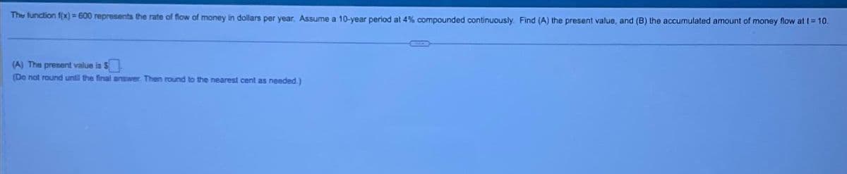 The function f(x) = 600 represents the rate of flow of money in dollars per year. Assume a 10-year period at 4% compounded continuously. Find (A) the present value, and (B) the accumulated amount of money flow at t = 10.
(A) The present value is $
(Do not round until the final answer. Then round to the nearest cent as needed.)