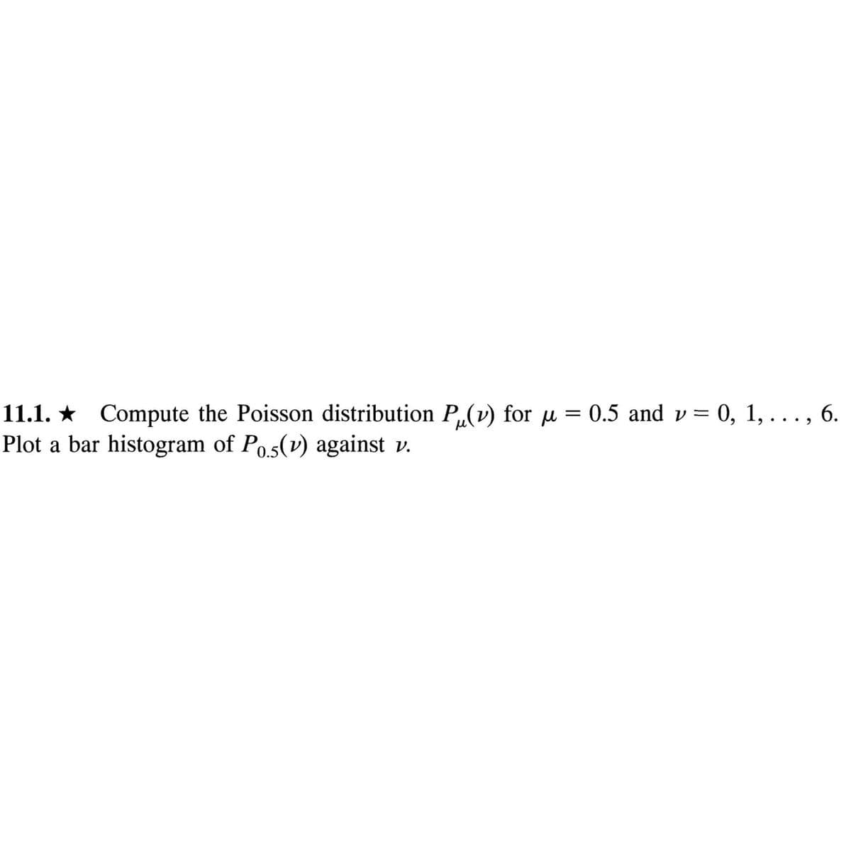 =
11.1.★ Compute the Poisson distribution P(v) for µ
Plot a bar histogram of Pos(v) against v.
0.5 and v= 0, 1, . . . , 6.