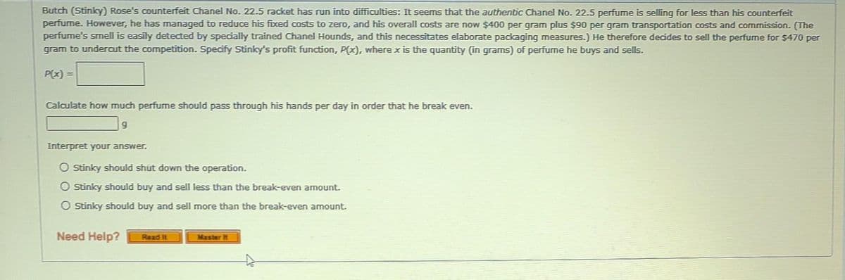 Butch (Stinky) Rose's counterfeit Chanel No. 22.5 racket has run into difficulties: It seems that the authentic Chanel No. 22.5 perfume is selling for less than his counterfeit
perfume. However, he has managed to reduce his fixed costs to zero, and his overall costs are now $400 per gram plus $90 per gram transportation costs and commission. (The
perfume's smell is easily detected by specially trained Chanel Hounds, and this necessitates elaborate packaging measures.) He therefore decides to sell the perfume for $470 per
gram to undercut the competition. Specify Stinky's profit function, P(x), where x is the quantity (in grams) of perfume he buys and sells.
P(x) =
Calculate how much perfume should pass through his hands per day in order that he break even.
g
Interpret your answer.
O Stinky should shut down the operation.
O Stinky should buy and sell less than the break-even amount.
O Stinky should buy and sell more than the break-even amount.
Need Help?
Read It
Master it