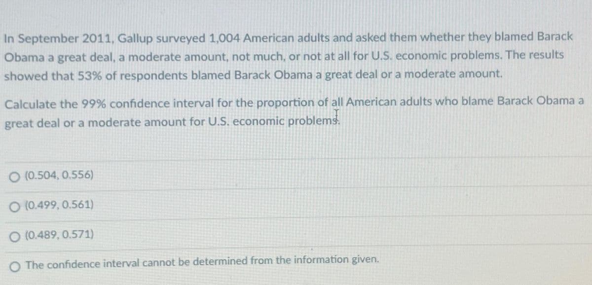 In September 2011, Gallup surveyed 1,004 American adults and asked them whether they blamed Barack
Obama a great deal, a moderate amount, not much, or not at all for U.S. economic problems. The results
showed that 53% of respondents blamed Barack Obama a great deal or a moderate amount.
Calculate the 99% confidence interval for the proportion of all American adults who blame Barack Obama a
great deal or a moderate amount for U.S. economic problems.
O (0.504, 0.556)
O (0.499, 0.561)
O (0.489, 0.571)
O The confidence interval cannot be determined from the information given.