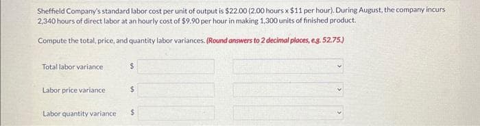 Sheffield Company's standard labor cost per unit of output is $22.00 (2.00 hours x $11 per hour). During August, the company incurs
2,340 hours of direct labor at an hourly cost of $9.90 per hour in making 1,300 units of finished product.
Compute the total, price, and quantity labor variances. (Round answers to 2 decimal places, e.g. 52.75.)
Total labor variance
Labor price variance
$
$
Labor quantity variance $