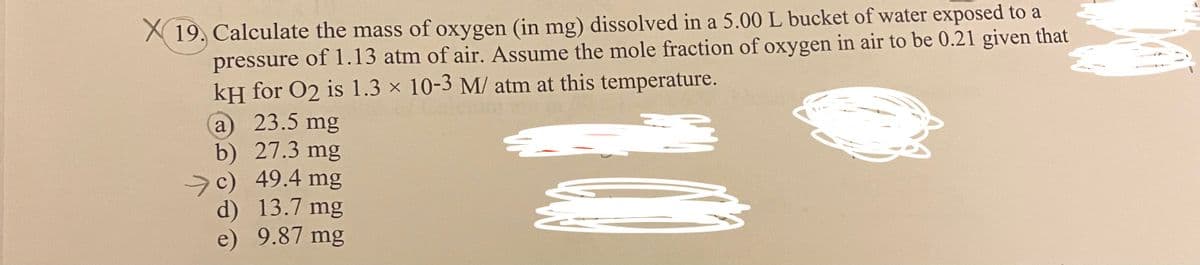 X 19. Calculate the mass of oxygen (in mg) dissolved in a 5.00 L bucket of water exposed to a
pressure of 1.13 atm of air. Assume the mole fraction of oxygen in air to be 0.21 given that
kH for O2 is 1.3 × 10-3 M/ atm at this temperature.
23.5 mg
a
b) 27.3 mg
c) 49.4 mg
d) 13.7 mg
e)
9.87 mg