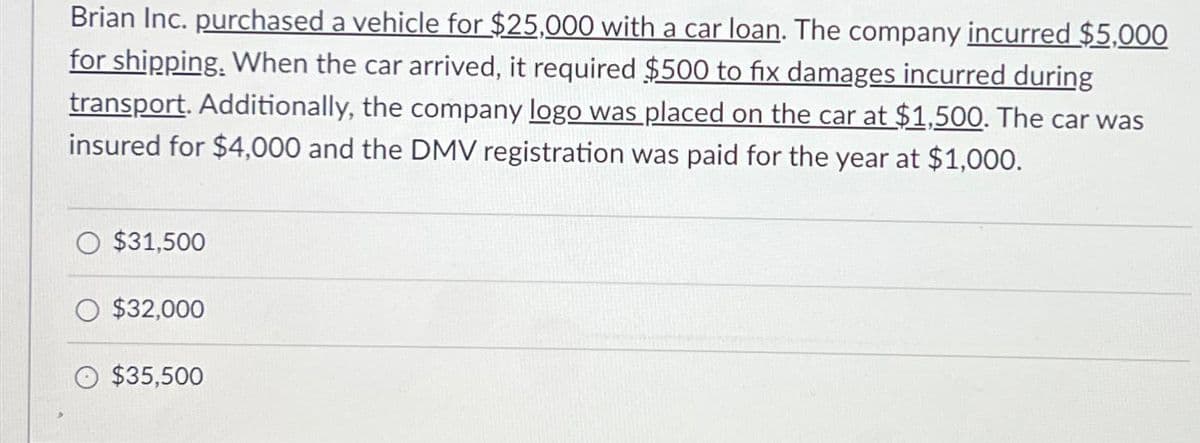 Brian Inc. purchased a vehicle for $25,000 with a car loan. The company incurred $5,000
for shipping. When the car arrived, it required $500 to fix damages incurred during
transport. Additionally, the company logo was placed on the car at $1,500. The car was
insured for $4,000 and the DMV registration was paid for the year at $1,000.
O $31,500
$32,000
$35,500