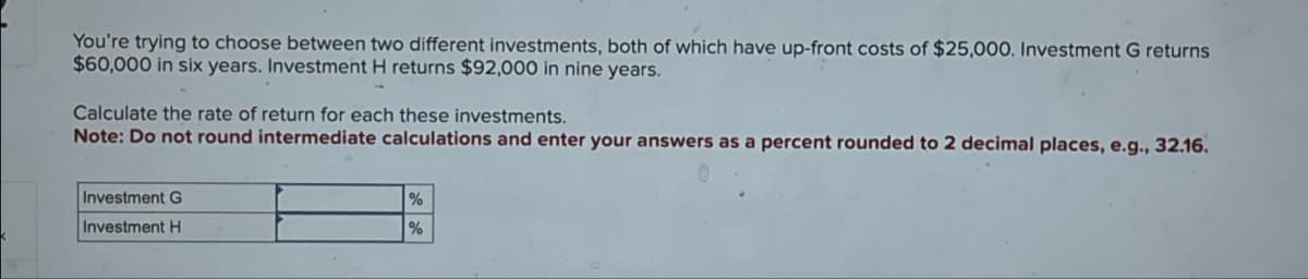 You're trying to choose between two different investments, both of which have up-front costs of $25,000. Investment G returns
$60,000 in six years. Investment H returns $92,000 in nine years.
Calculate the rate of return for each these investments.
Note: Do not round intermediate calculations and enter your answers as a percent rounded to 2 decimal places, e.g., 32.16.
Investment G
Investment H
%
%