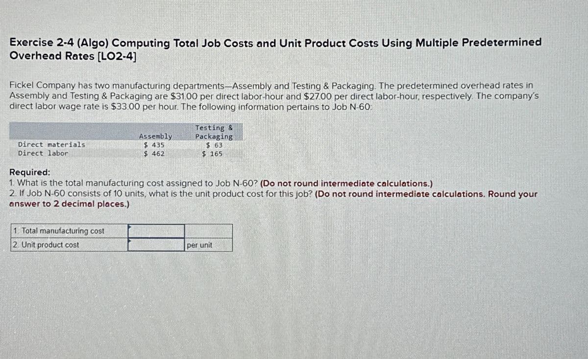 Exercise 2-4 (Algo) Computing Total Job Costs and Unit Product Costs Using Multiple Predetermined
Overhead Rates [LO2-4]
Fickel Company has two manufacturing departments-Assembly and Testing & Packaging. The predetermined overhead rates in
Assembly and Testing & Packaging are $31.00 per direct labor-hour and $27.00 per direct labor-hour, respectively. The company's
direct labor wage rate is $33.00 per hour. The following information pertains to Job N-60
Direct materials
Direct labor
Assembly
$ 435
$462
1. Total manufacturing cost
2. Unit product cost
Testing &
Packaging
$63
$ 165
Required:
1. What is the total manufacturing cost assigned to Job N-60? (Do not round intermediate calculations.)
2. If Job N-60 consists of 10 units, what is the unit product cost for this job? (Do not round intermediate calculations. Round your
answer to 2 decimal places.)
per unit