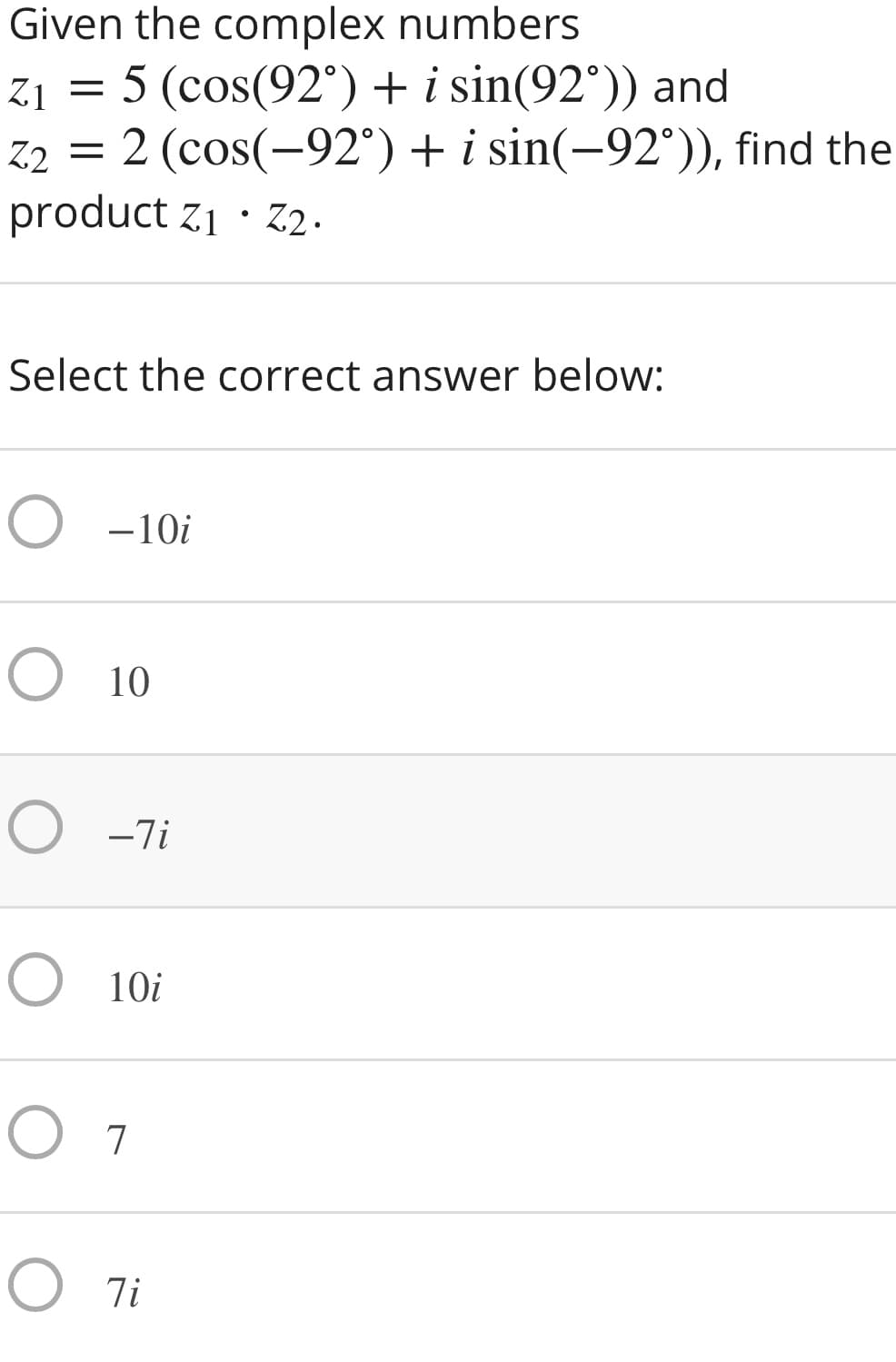 Given the complex numbers
5 (cos(92°) + i sin(92°)) and
2 (cos(-92°) + i sin(-92°)), find the
product z1 · Z2.
21 =
Z2
Select the correct answer below:
O -10i
O 10
O -7i
O 10i
O 7
O 7i
