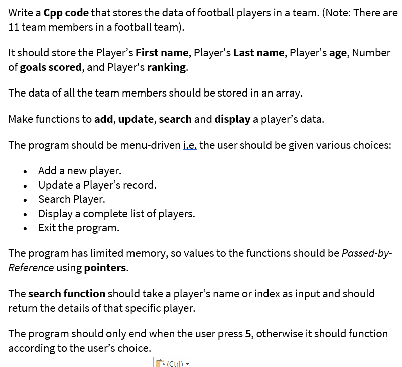 Write a Cpp code that stores the data of football players in a team. (Note: There are
11 team members in a football team).
It should store the Player's First name, Player's Last name, Player's age, Number
of goals scored, and Player's ranking.
The data of all the team members should be stored in an array.
Make functions to add, update, search and display a player's data.
The program should be menu-driven i.e. the user should be given various choices:
Add a new player.
Update a Player's record.
Search Player.
Display a complete list of players.
Exit the program.
The program has limited memory, so values to the functions should be Passed-by-
Reference using pointers.
The search function should take a player's name or index as input and should
return the details of that specific player.
The program should only end when the user press 5, otherwise it should function
according to the user's choice.
