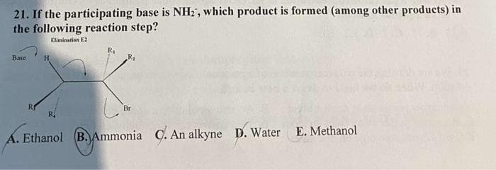 21. If the participating base is NH2, which product is formed (among other products) in
the following reaction step?
Elimination E2
Base
H
R₁
Br
A. Ethanol B. Ammonia C. An alkyne D. Water
E. Methanol