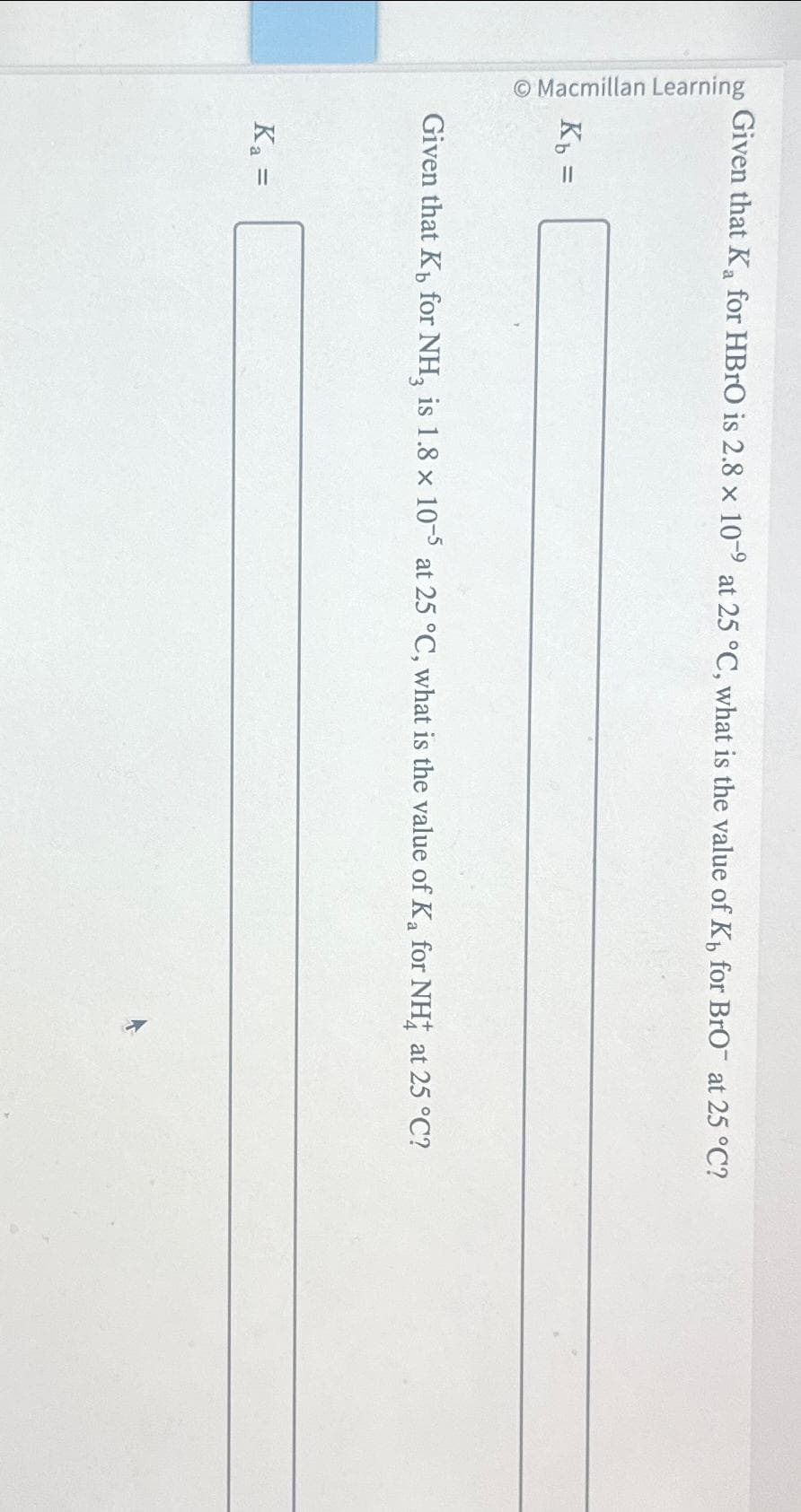 Macmillan Learning
Given that Ka for HBrO is 2.8 x 10-9 at 25 °C, what is the value of K for BrO at 25 °C?
Kb =
Given that K, for NH, is 1.8 x 10-5 at 25 °C, what is the value of K₂ for NH4 at 25 °C?
Ka =