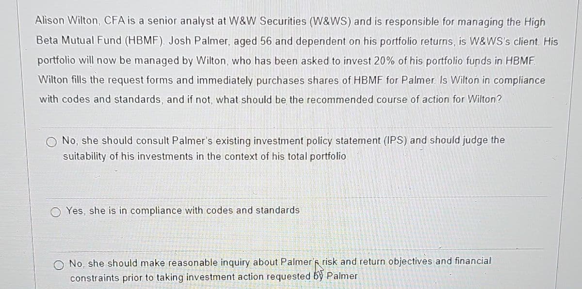 Alison Wilton, CFA is a senior analyst at W&W Securities (W&WS) and is responsible for managing the High
Beta Mutual Fund (HBMF). Josh Palmer, aged 56 and dependent on his portfolio returns, is W&WS's client. His
portfolio will now be managed by Wilton, who has been asked to invest 20% of his portfolio funds in HBMF
Wilton fills the request forms and immediately purchases shares of HBMF for Palmer. Is Wilton in compliance
with codes and standards, and if not, what should be the recommended course of action for Wilton?
No, she should consult Palmer's existing investment policy statement (IPS) and should judge the
suitability of his investments in the context of his total portfolio
Yes, she is in compliance with codes and standards
O No, she should make reasonable inquiry about Palmer's risk and return objectives and financial
constraints prior to taking investment action requested by Palmer