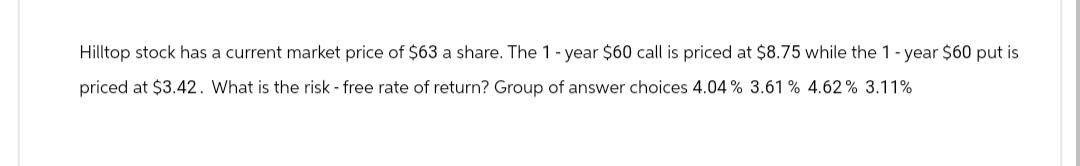 Hilltop stock has a current market price of $63 a share. The 1-year $60 call is priced at $8.75 while the 1-year $60 put is
priced at $3.42. What is the risk - free rate of return? Group of answer choices 4.04% 3.61 % 4.62% 3.11%