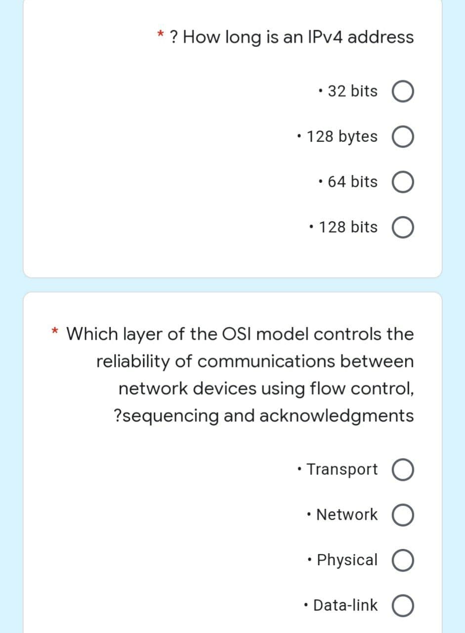 *
? How long is an IPv4 address
32 bits
• 128 bytes O
●
• 64 bits O
• 128 bits O
* Which layer of the OSI model controls the
reliability of communications between
network devices using flow control,
?sequencing and acknowledgments
●
• Transport O
●
Network O
●
Physical O
Data-link O
●