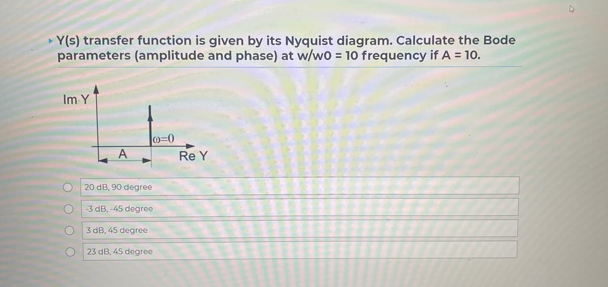 Y(s) transfer function is given by its Nyquist diagram. Calculate the Bode
parameters (amplitude and phase) at w/w0 = 10 frequency if A = 10.
Im Y
A
20 dB, 90 degree
@=0
-3 dB, -45 degree
3 dB, 45 degree
23 dB, 45 degree
Re Y
4