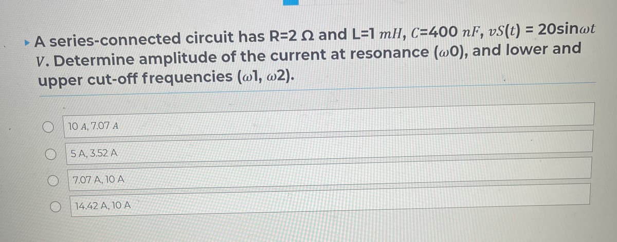 A series-connected circuit has R=22 and L=1 mH, C=400 nF, vS(t) = 20sin@t
V. Determine amplitude of the current at resonance (@0), and lower and
upper cut-off frequencies (@l, w2).
10 A, 7.07 A
5 A, 3.52 A
7.07 A, 10 A
14.42 A, 10 A