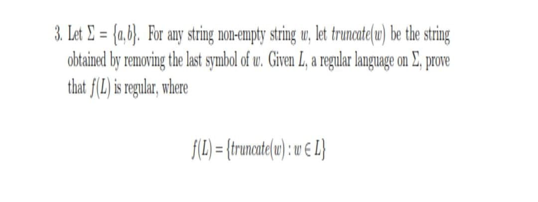 3. Let E = {a,b}. For any string non-empty string u, let truncate(u) be the string
obtained by removing the last symbol of w. Given L, a regular language on E, prove
that f(L) is regular, where
%3D
f(L) = {truncate(u) : w E L}
%3D
