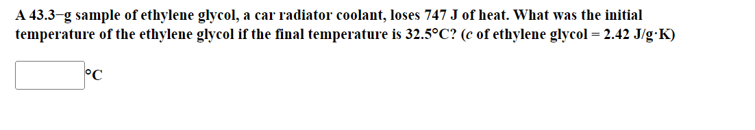 A 43.3-g sample of ethylene glycol, a car radiator coolant, loses 747 J of heat. What was the initial
temperature of the ethylene glycol if the final temperature is 32.5°C? (c of ethylene glycol = 2.42 J/g∙K)
°C