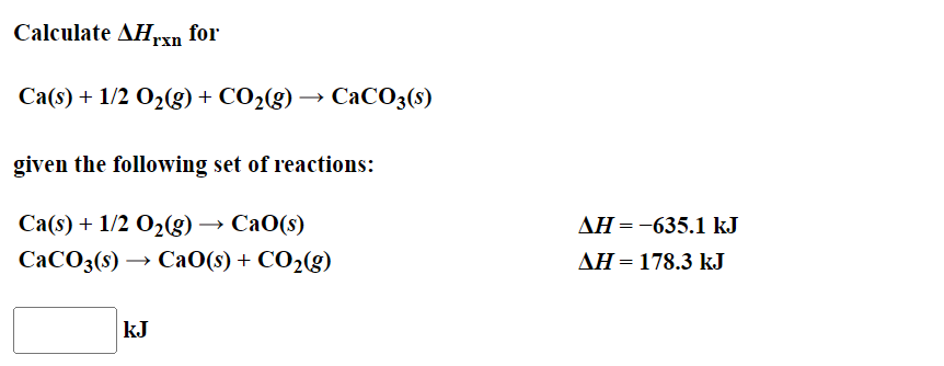 Calculate AHxn for
Ca(s) + 1/2 O₂(g) + CO₂(g)
given the following set of reactions:
Ca(s) + 1/2O₂(g) → CaO(s)
CaCO3(s) → CaO(s) + CO₂(g)
kJ
CaCO3(s)
AH = -635.1 kJ
AH = 178.3 kJ