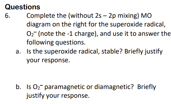 Questions
6.
Complete the (without 2s 2p mixing) MO
diagram on the right for the superoxide radical,
O₂ (note the -1 charge), and use it to answer the
following questions.
a. Is the superoxide radical, stable? Briefly justify
your response.
b. Is O₂ paramagnetic or diamagnetic? Briefly
justify your response.