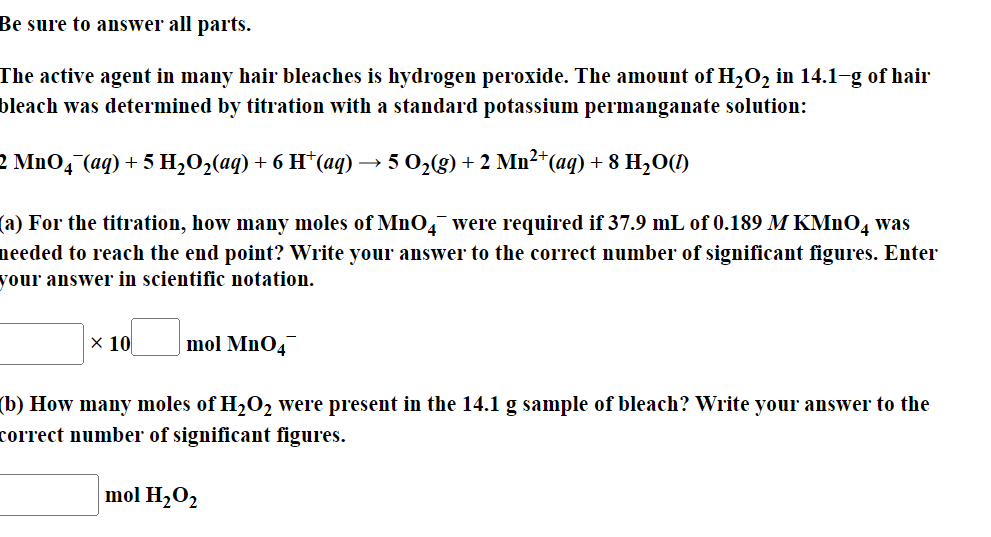 Be sure to answer all parts.
The active agent in many hair bleaches is hydrogen peroxide. The amount of H₂O₂ in 14.1-g of hair
bleach was determined by titration with a standard potassium permanganate solution:
2 MnO4 (aq) +5 H,O,(aq) +6 H*(aq) → 5 0,(g) + 2 Mn→+(aq) +8 H,O(D)
(a) For the titration, how many moles of MnO4 were required if 37.9 mL of 0.189 M KMnO4 was
needed to reach the end point? Write your answer to the correct number of significant figures. Enter
your answer in scientific notation.
x 10 mol MnO4
(b) How many moles of H₂O₂ were present in the 14.1 g sample of bleach? Write your answer to the
correct number of significant figures.
mol H₂O₂