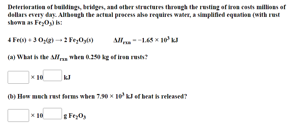 Deterioration of buildings, bridges, and other structures through the rusting of iron costs millions of
dollars every day. Although the actual process also requires water, a simplified equation (with rust
shown as Fe₂O3) is:
ΔΗ,xn
4 Fe(s) + 3 O₂(g) - > 2 Fe₂O3(s)
(a) What is the AHrxn when 0.250 kg of iron rusts?
x 10
kJ
x 10
(b) How much rust forms when 7.90 × 10³ kJ of heat is released?
= -1.65 × 10³ kJ
g Fe₂O3