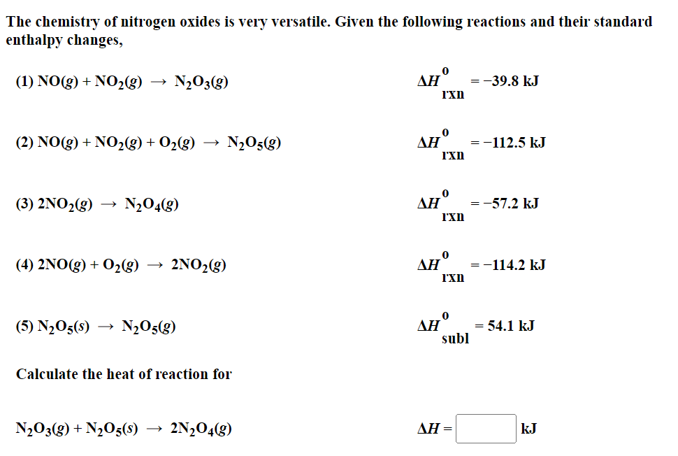 The chemistry of nitrogen oxides is very versatile. Given the following reactions and their standard
enthalpy changes,
(1) NO(g) + NO₂(g) N₂O3(g)
(2) NO(g) + NO₂(g) + O₂(g)
(3) 2NO₂(g) N₂04(g)
(4) 2NO(g) + O₂(g) → 2NO₂(g)
(5) N₂05(S) N₂O5(g)
N₂O5(g)
Calculate the heat of reaction for
N₂O3(g) + N₂O5(s) 2N₂O4(g)
170
SHO
ΔΗ
ΔΗ
I'xn
ΔΗ
I'xn
0
I'xn
0
I'xn
0
subl
ΔΗ =
= -39.8 kJ
=-112.5 kJ
=
= -57.2 kJ
=
=-114.2 kJ
=
= 54.1 kJ
kJ