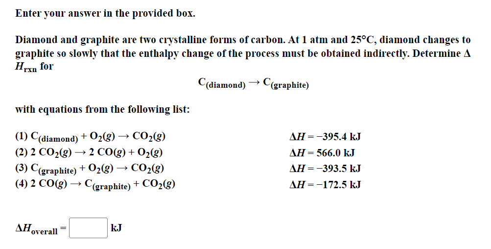 Enter your answer in the provided box.
Diamond and graphite are two crystalline forms of carbon. At 1 atm and 25°C, diamond changes to
graphite so slowly that the enthalpy change of the process must be obtained indirectly. Determine A
Hrxn for
C(diamond)
C(graphite)
with equations from the following list:
(1) C(diamond) + O₂(g) → CO₂(g)
(2) 2 CO₂(g) → 2 CO(g) + O₂(g)
(3) C(graphite) + O₂(g) - CO₂(g)
(4) 2 CO(g) → › C(graphite) + CO₂(g)
Hoverall
kJ
AH = -395.4 kJ
AH = 566.0 kJ
AH = -393.5 kJ
AH = -172.5 kJ