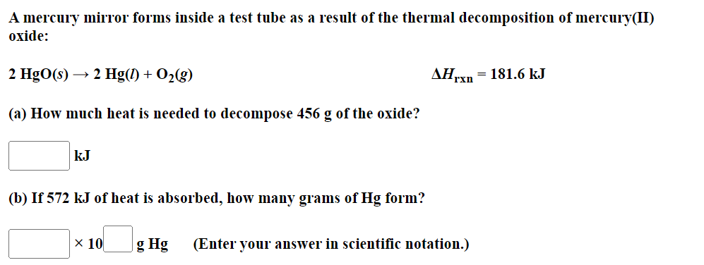 A mercury mirror forms inside a test tube as a result of the thermal decomposition of mercury(II)
oxide:
2 HgO(s) → 2 Hg(1) + O₂(g)
(a) How much heat is needed to decompose 456 g of the oxide?
kJ
(b) If 572 kJ of heat is absorbed, how many grams of Hg form?
x 10
AHrxn = 181.6 kJ
g Hg (Enter your answer in scientific notation.)