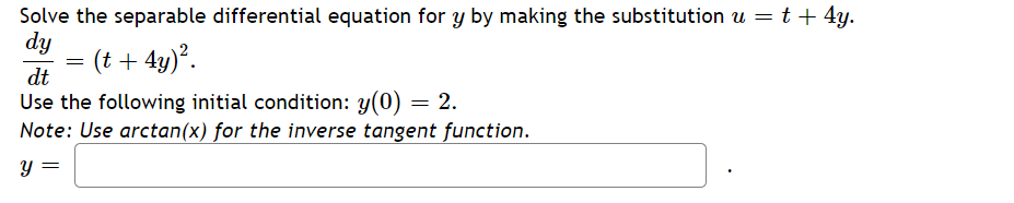 Solve the separable differential equation for y by making the substitution u = t + 4y.
dy
=
(t + 4y)².
dt
Use the following initial condition: y(0) = 2.
Note: Use arctan(x) for the inverse tangent function.
y =