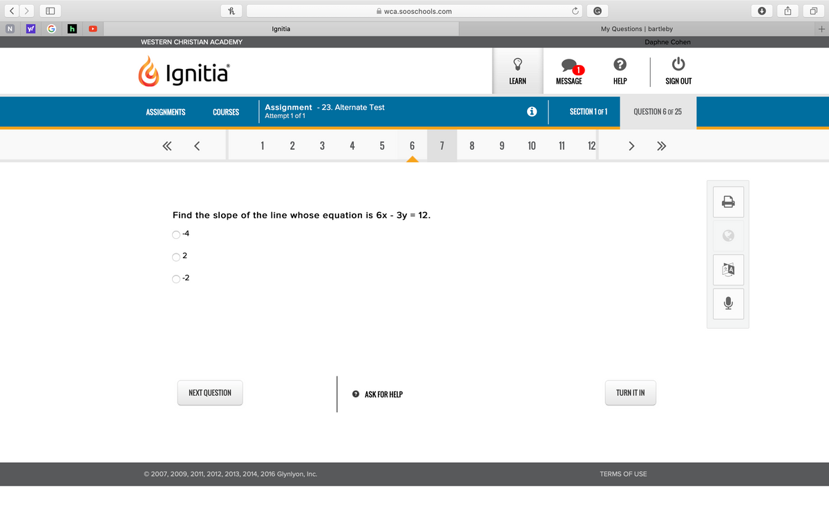 wca.sooschools.com
y!
Ignitia
My Questions | bartleby
WESTERN CHRISTIAN ACADEMY
Daphne Cohen
Ignitia
LEARN
MESSAGE
HELP
SIGN OUT
Assignment - 23. Alternate Test
Attempt 1 of 1
SECTION 1 OF 1
ASSIGNMENTS
COURSES
QUESTION 6 OF 25
« <
1 2 3 4
5 6 7 8
9 10 11 12
>
>>
Find the slope of the line whose equation is 6x - 3y = 12.
-4
2
-2
NEXT QUESTION
O ASK FOR HELP
TURN IT IN
© 2007, 2009, 2011, 2012, 2013, 2014, 2016 Glynlyon, Inc.
TERMS OF USE
