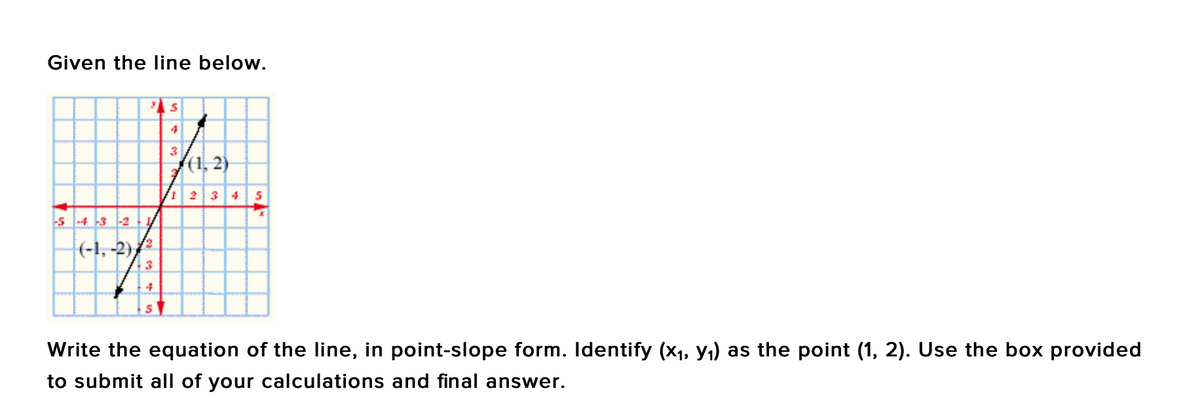 Given the line below.
3
(1, 2)
| 234 5
s -4 -3 -2
|(-1, -2)/
Write the equation of the line, in point-slope form. Identify (x1, y,) as the point (1, 2). Use the box provided
to submit all of your calculations and final answer.
