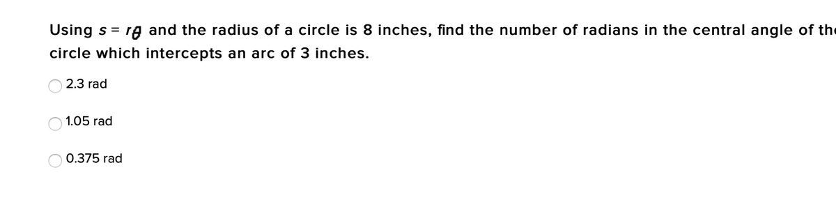 Using s =
rg and the radius of a circle is 8 inches, find the number of radians in the central angle of the
circle which intercepts an arc of 3 inches.
2.3 rad
1.05 rad
0.375 rad
