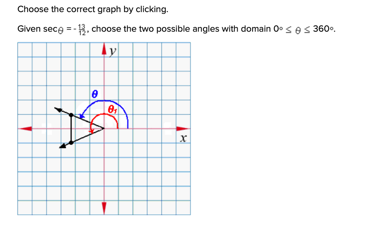 **Instructions:**

Choose the correct graph by clicking.

**Problem Statement:**

Given \(\sec \theta = -\frac{13}{12}\), choose the two possible angles with domain \(0^\circ \leq \theta \leq 360^\circ\).

**Graph Explanation:**

The graph is on a coordinate plane with labeled axes \(x\) and \(y\). It is composed of a grid, allowing for precise assessment of angles.

- **Angles:** Two angles are depicted: \(\theta_1\) in red and a second angle \(\theta\) in blue. 

- **Vectors:** Two vectors are shown, both originating from the origin and extending into the second and third quadrants, suggesting negative values for secant.

- **Arrows and Arcs:** The arcs are shown with arrows, indicating the direction to measure the angles. The larger angle \(\theta\) extends further into the graph.

The task is to determine the two angle measures for \(\sec \theta = -\frac{13}{12}\) within the specified domain.