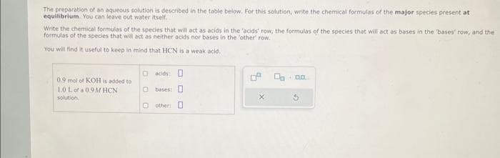 The preparation of an aqueous solution is described in the table below. For this solution, write the chemical formulas of the major species present at
equilibrium. You can leave out water itself.
Write the chemical formulas of the species that will act as acids in the 'acids' row, the formulas of the species that will act as bases in the 'bases' row, and the
formulas of the species that will act as neither acids nor bases in the 'other' row...
You will find it useful to keep in mind that HCN is a weak acid.
0.9 mol of KOH is added to
1.0 L of a 0.9MHCN
solution.
□acids: D
0 bases:
other: O
X