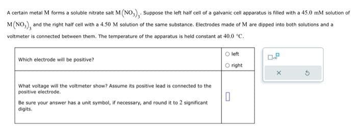 A certain metal M forms a soluble nitrate salt M (NO3), Suppose the left half cell of a galvanic cell apparatus is filled with a 45.0 mM solution of
M (NO), and the right half cell with a 4.50 M solution of the same substance. Electrodes made of M are dipped into both solutions and a
voltmeter is connected between them. The temperature of the apparatus is held constant at 40.0 °C.
Which electrode will be positive?
O left
O right
What voltage will the voltmeter show? Assume its positive lead is connected to the
positive electrode.
0
Be sure your answer has a unit symbol, if necessary, and round it to 2 significant
digits.
0.2