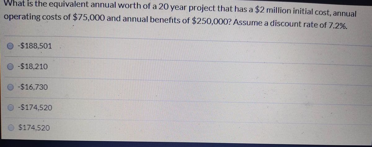 What is the equivalent annual worth of a 20 year project that has a $2 million initial cost, annual
operating costs of $75,000 and annual benefits of $250,000? Assume a discount rate of 7.2%.
-$188,501
-$18,210
O-$16,730
O$174,520
O$174,520
