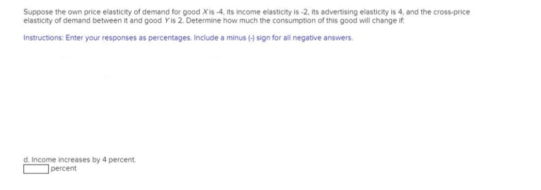 Suppose the own price elasticity of demand for good Xis -4, its income elasticity is -2, its advertising elasticity is 4, and the cross-price
elasticity of demand between it and good Yis 2. Determine how much the consumption of this good will change if:
Instructions: Enter your responses as percentages. Include a minus (-) sign for all negative answers.
d. Income increases by 4 percent.
percent
