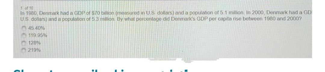 1 of 10
In 1980, Denmark had a GDP of $70 billion (measured in U.S. dollars) and a population of 5.1 million. In 2000, Denmark had a GD
U.S. dollars) and a population of 5.3 million. By what percentage did Denmark's GDP per capita rise between 1980 and 2000?
45.40%
119.95%
O 128%
219%
