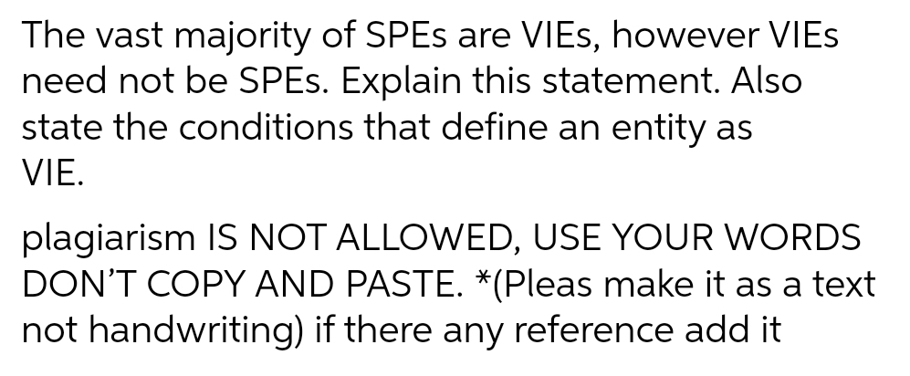 The vast majority of SPES are VIES, however VIES
need not be SPES. Explain this statement. Also
state the conditions that define an entity as
VIE.
plagiarism IS NOT ALLOWED, USE YOUR WORDS
DON'T COPY AND PASTE. *(Pleas make it as a text
not handwriting) if there any reference add it
