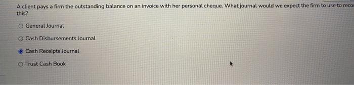 A client pays a firm the outstanding balance on an invoice with her personal cheque. What journal would we expect the firm to use to recor
this?
O General Journal
O Cash Disbursements Journal
Cash Receipts Journal
O Trust Cash Book
