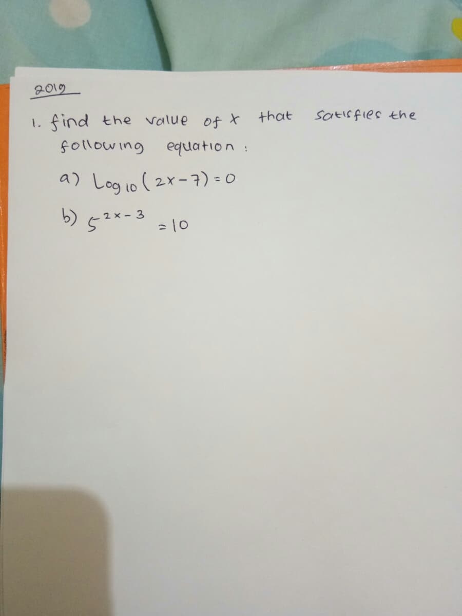 2019
find the value of t that
Satis fies the
1.
following equation:
a) Logio (2x-7) = 0
b) 5?*=3
2 x -
= 10
