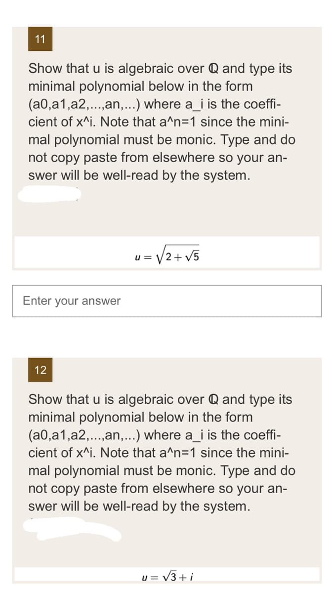 11
Show that u is algebraic over Q and type its
minimal polynomial below in the form
(a0,a1,a2,...,an,...) where a_i is the coeffi-
cient of x^i. Note that a^n=1 since the mini-
mal polynomial must be monic. Type and do
not copy paste from elsewhere so your an-
swer will be well-read by the system.
Enter your answer
12
u= √√√2+√5
Show that u is algebraic over Q and type its
minimal polynomial below in the form
(a0,a1,a2,...,an,...) where a_i is the coeffi-
cient of x^i. Note that a^n=1 since the mini-
mal polynomial must be monic. Type and do
not copy paste from elsewhere so your an-
swer will be well-read by the system.
u= √3+i